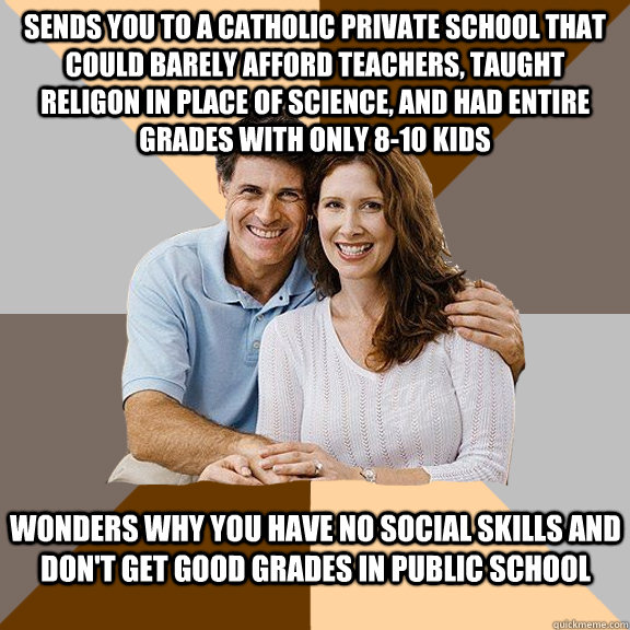 Sends you to a catholic private school that could barely afford teachers, taught religon in place of science, and had entire grades with only 8-10 kids Wonders why you have no social skills and don't get good grades in public school  Scumbag Parents
