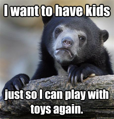 I want to have kids just so I can play with toys again.  Confession Bear