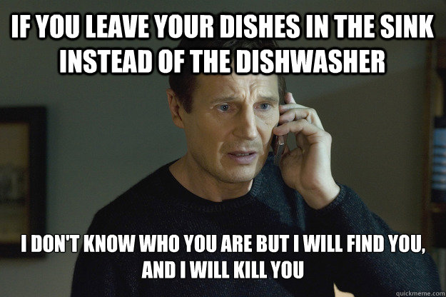 If you leave your dishes in the sink instead of the dishwasher i don't know who you are but I will find you, and I will kill you - If you leave your dishes in the sink instead of the dishwasher i don't know who you are but I will find you, and I will kill you  Taken