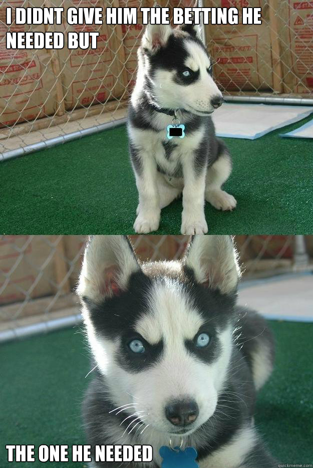 i didnt give him the betting he needed but the one he needed  Insanity puppy