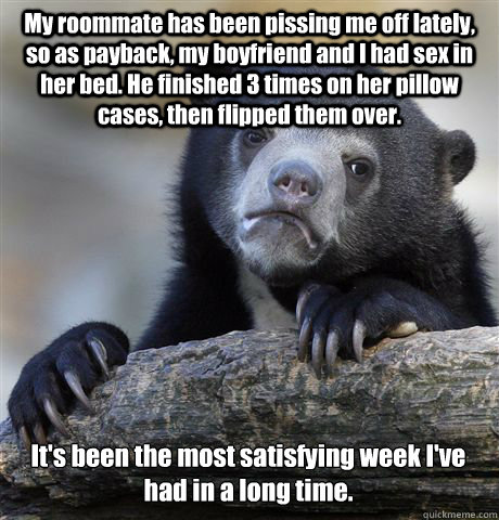 My roommate has been pissing me off lately, so as payback, my boyfriend and I had sex in her bed. He finished 3 times on her pillow cases, then flipped them over. It's been the most satisfying week I've had in a long time.  Confession Bear