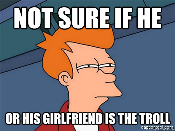 not sure if he  or his Girlfriend is the troll  Seriously