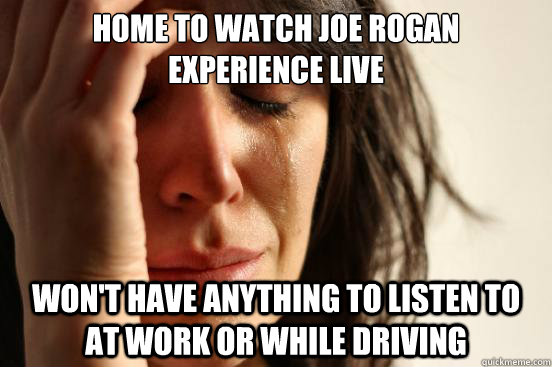 HOME TO WATCH JOE ROGAN EXPERIENCE LIVE WON'T HAVE ANYTHING TO LISTEN TO AT WORK OR WHILE DRIVING  First World Problems
