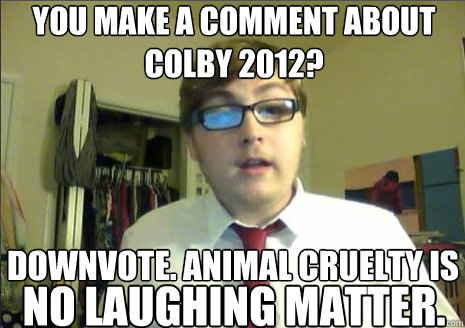 you make a comment about colby 2012?
 downvote. animal cruelty is 

 no laughing matter.
  