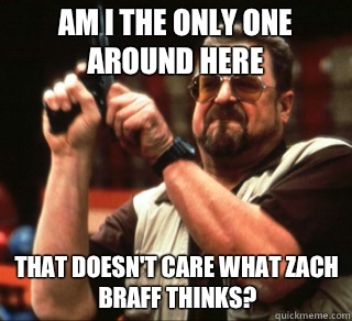 AM I THE ONLY ONE AROUND HERE THAT DOESN'T CARE WHAT ZACH BRAFF THINKS?  