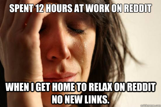 spent 12 hours at work on reddit when i get home to relax on reddit no new links.  First World Problems