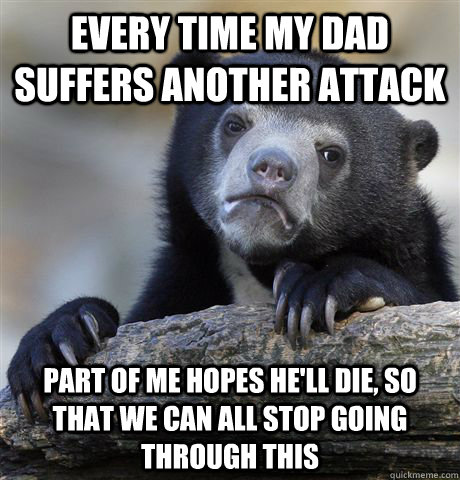 Every time my dad suffers another attack Part of me hopes he'll die, so that we can all stop going through this  Confession Bear