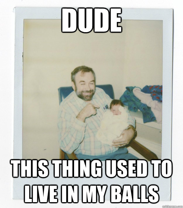 Dude This thing used to live in my balls  Stoner dad