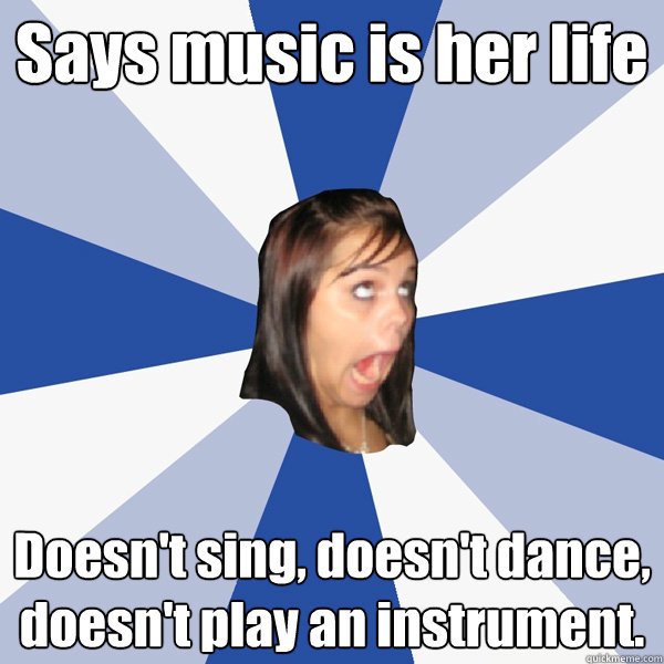 Says music is her life Doesn't sing, doesn't dance, doesn't play an instrument.  Annoying Facebook Girl