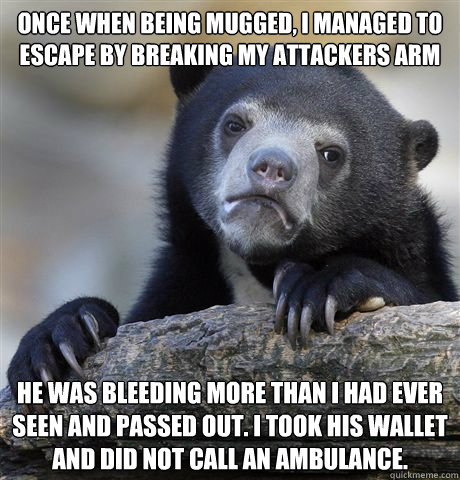 Once when being mugged, I managed to escape by breaking my attackers arm He was bleeding more than I had ever seen and passed out. I took his wallet and did not call an ambulance. - Once when being mugged, I managed to escape by breaking my attackers arm He was bleeding more than I had ever seen and passed out. I took his wallet and did not call an ambulance.  Confession Bear