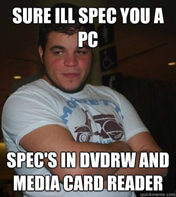 Sure ill spec you a PC Spec's in DVDRW and Media Card reader  Bad Network Admin