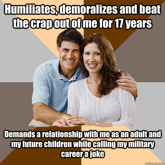Humiliates, demoralizes and beat the crap out of me for 17 years Demands a relationship with me as an adult and my future children while calling my military career a joke - Humiliates, demoralizes and beat the crap out of me for 17 years Demands a relationship with me as an adult and my future children while calling my military career a joke  Scumbag Parents
