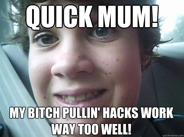 Quick mum! my bitch pullin' hacks work way too well!  