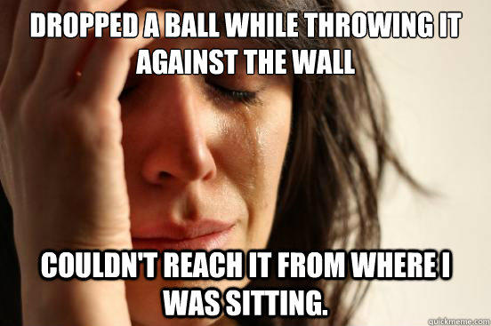 Dropped a ball while throwing it against the wall Couldn't reach it from where I was sitting.  First World Problems