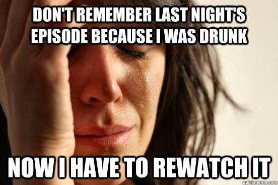 Don't remember last night's episode because I was drunk now I have to rewatch it  First World Problems