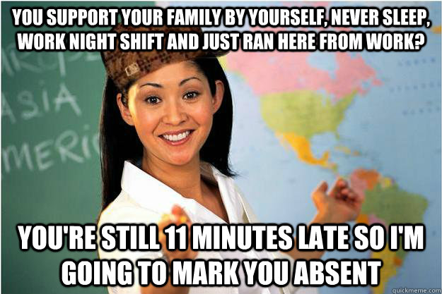You support your family by yourself, never sleep, work night shift and just ran here from work? you're still 11 minutes late so I'm going to mark you absent - You support your family by yourself, never sleep, work night shift and just ran here from work? you're still 11 minutes late so I'm going to mark you absent  Scumbag Teacher