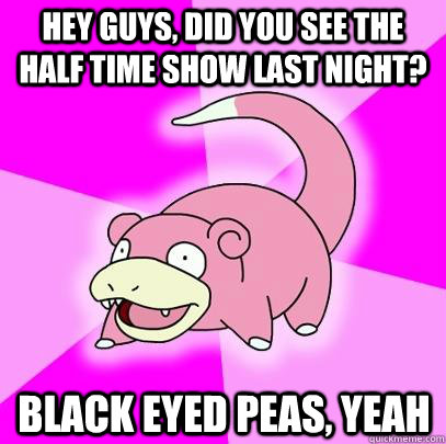 Hey guys, did you see the half time show last night? Black Eyed peas, yeah  Slowpoke
