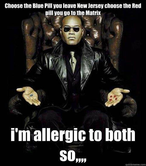 Choose the Blue Pill you leave New Jersey choose the Red pill you go to the Matrix i'm allergic to both so,,,, - Choose the Blue Pill you leave New Jersey choose the Red pill you go to the Matrix i'm allergic to both so,,,,  Misc