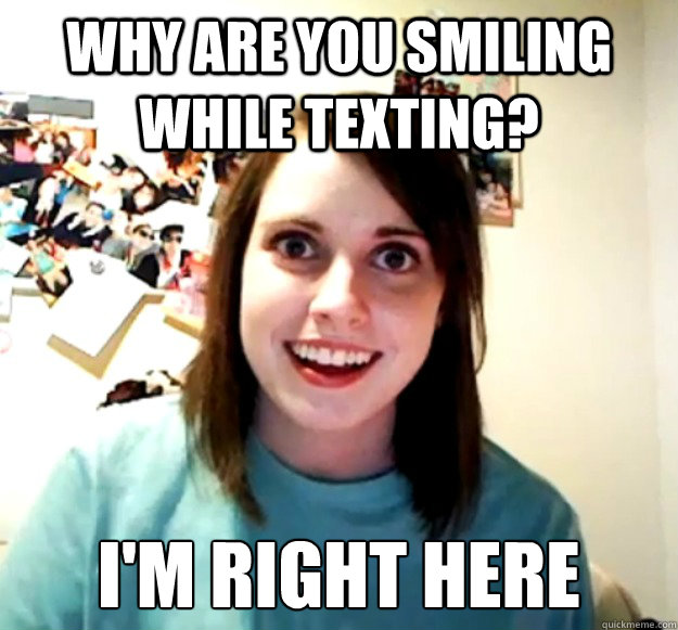 why are you smiling while texting? I'm right here  Overly Attached Girlfriend