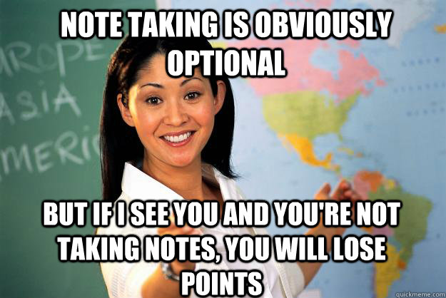 NOTE TAKING IS OBVIOUSLY OPTIONAL BUT IF I SEE YOU AND YOU'RE NOT TAKING NOTES, YOU WILL LOSE POINTS - NOTE TAKING IS OBVIOUSLY OPTIONAL BUT IF I SEE YOU AND YOU'RE NOT TAKING NOTES, YOU WILL LOSE POINTS  Unhelpful High School Teacher