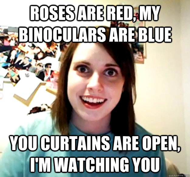 Roses are red, my Binoculars are blue You curtains are open, I'm watching you   Overly Attached Girlfriend