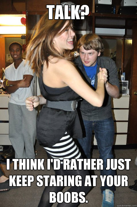 Talk? I think I'd rather just keep staring at your boobs.  Richie Synth
