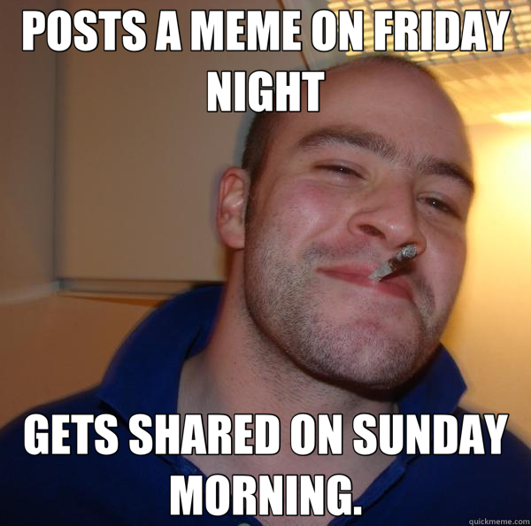 POSTS A MEME ON FRIDAY NIGHT GETS SHARED ON SUNDAY MORNING. - POSTS A MEME ON FRIDAY NIGHT GETS SHARED ON SUNDAY MORNING.  Good Guy Greg 