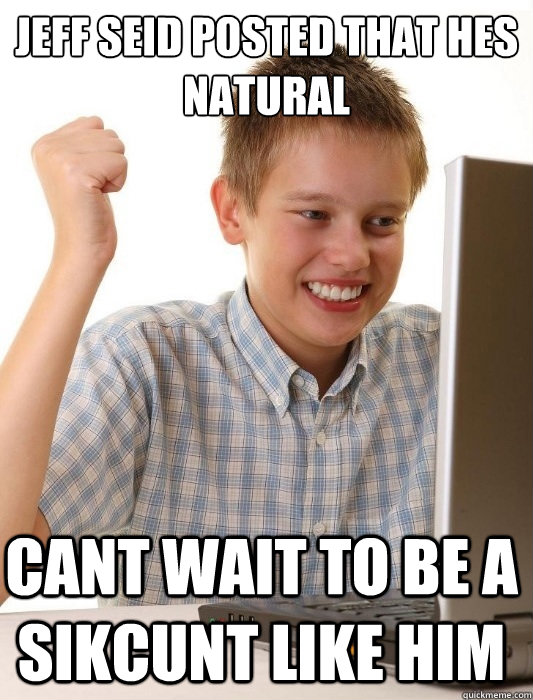 jeff seid posted that hes natural cant wait to be a sikcunt like him  First Day on the Internet Kid