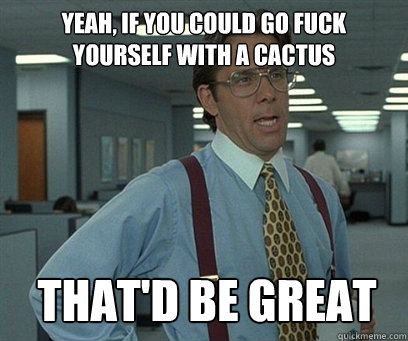 Yeah, if you could go fuck 
yourself with a cactus That'd be great  