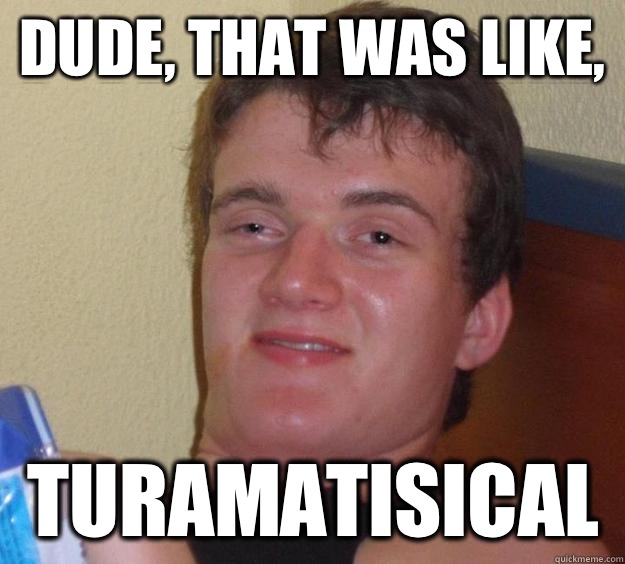 Dude, that was like, Turamatisical   10 Guy