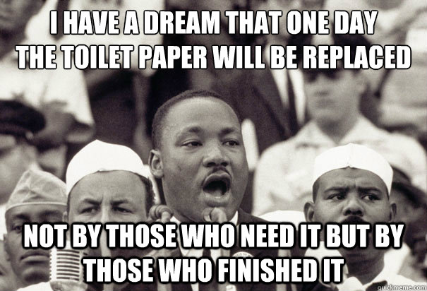 i have a dream that one day
the toilet paper will be replaced not by those who need it but by those who finished it - i have a dream that one day
the toilet paper will be replaced not by those who need it but by those who finished it  Misc