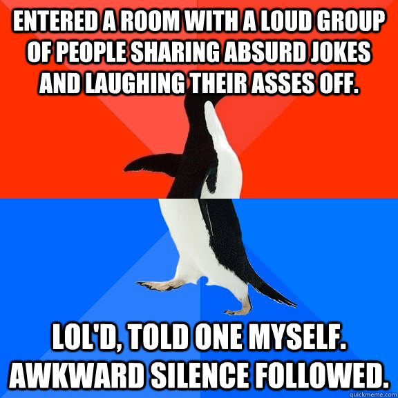 entered a room with a loud group of people sharing absurd jokes and laughing their asses off. lol'd, told one myself. awkward silence followed.  Socially Awesome Awkward Penguin