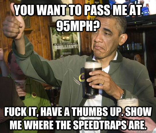 you want to pass me at 95mph? fuck it, have a thumbs up. show me where the speedtraps are.  Upvoting Obama