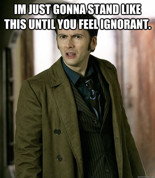 im just gonna stand like this until you feel ignorant.   - im just gonna stand like this until you feel ignorant.    Doctor Who