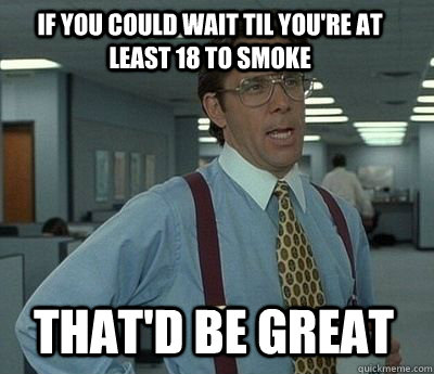 If you could wait til you're at least 18 to smoke That'd be great - If you could wait til you're at least 18 to smoke That'd be great  Bill Lumbergh