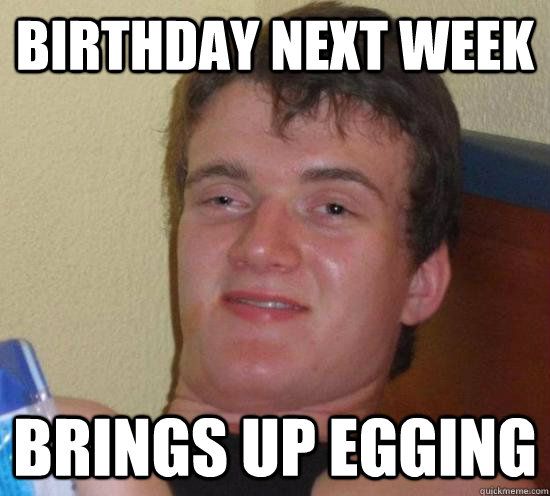 birthday next week brings up egging - birthday next week brings up egging  High guy