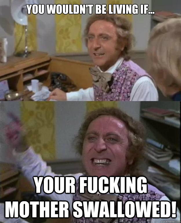 you wouldn't be living if... your fucking mother swallowed!  Angry Wonka