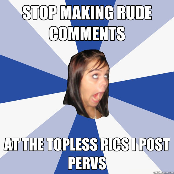 stop making rude comments at the topless pics i post 
pervs  Annoying Facebook Girl