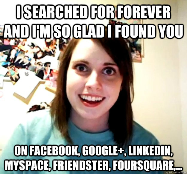 i searched for forever and I'm so glad I found you on facebook, google+, linkedin, myspace, friendster, foursquare,...  Overly Attached Girlfriend