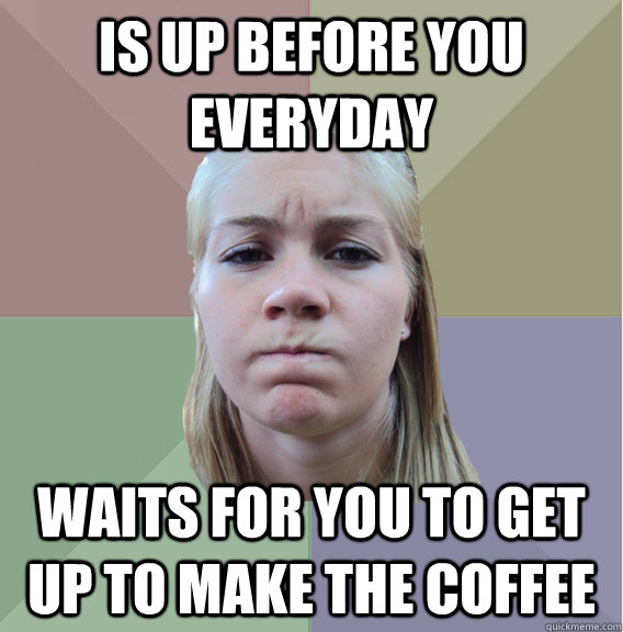 is up before you everyday waits for you to get up to make the coffee - is up before you everyday waits for you to get up to make the coffee  Scumbag Roommate