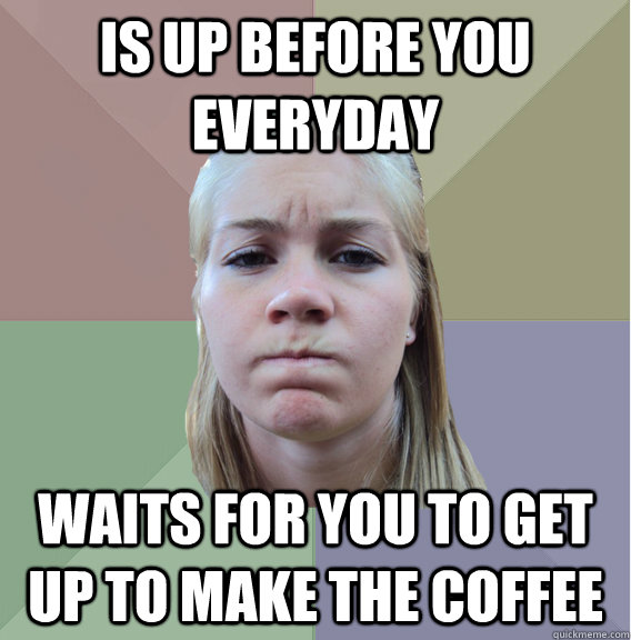 is up before you everyday waits for you to get up to make the coffee  Scumbag Roommate