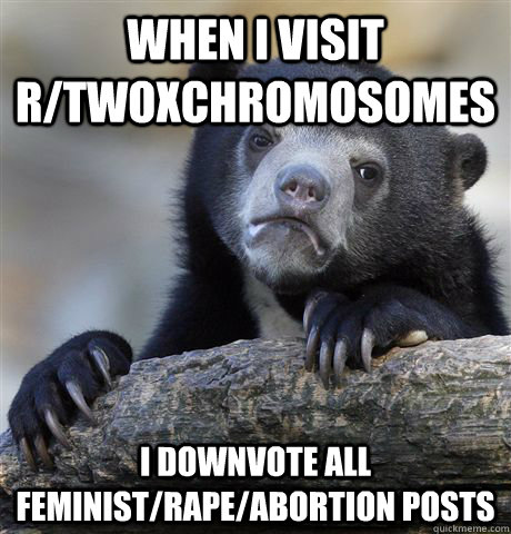when i visit r/TwoXChromosomes i downvote all feminist/rape/abortion posts  Confession Bear