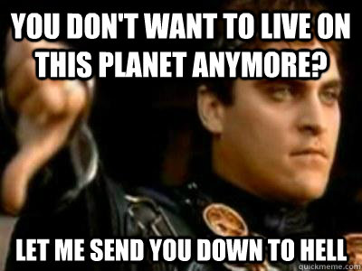 You don't want to live on this planet anymore? let me send you down to hell  Downvoting Roman