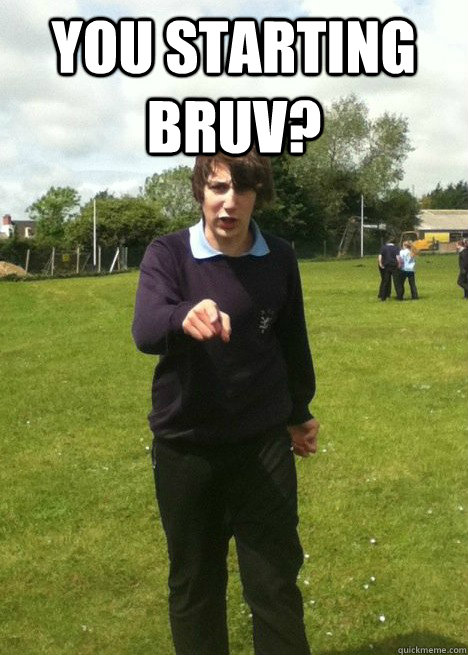 YOU STARTING BRUV?  You starting