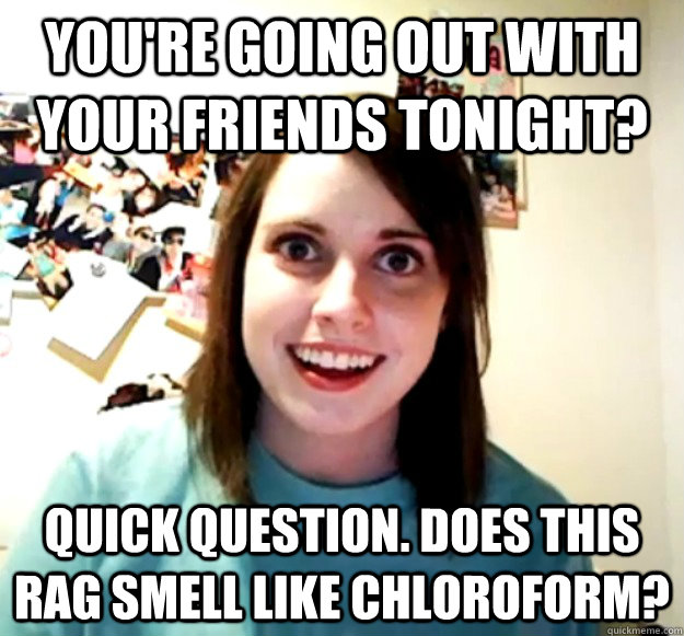 You're going out with your friends tonight? Quick question. Does this rag smell like chloroform?  Overly Attached Girlfriend