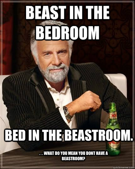 beast in the bedroom bed in the beastroom. . . . what do you mean you dont have a beastroom?  The Most Interesting Man In The World