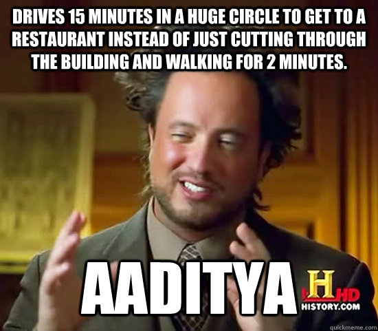 drives 15 minutes in a huge circle to get to a restaurant instead of just cutting through the building and walking for 2 minutes. Aaditya   Ancient Aliens