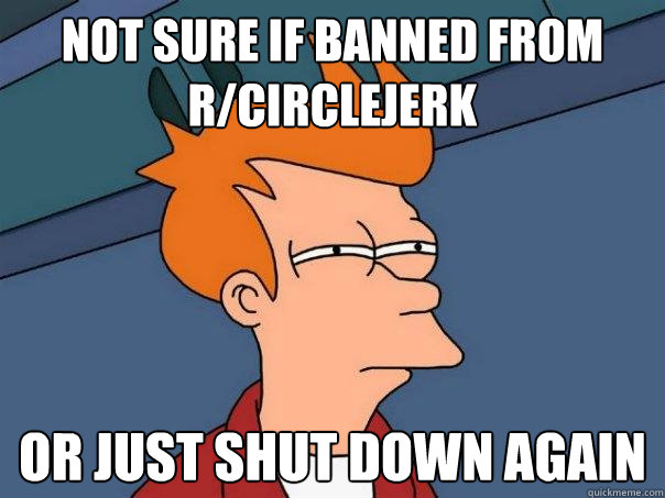 not sure if banned from r/circlejerk Or just shut down again  Futurama Fry