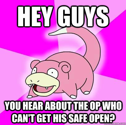 hey guys You hear about the OP who can't get his safe open?  Slowpoke