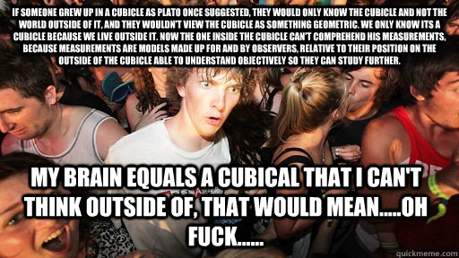 if someone grew up in a cubicle as plato once suggested, they would only know the cubicle and not the world outside of it, and they wouldn't view the cubicle as something geometric. we only know its a cubicle because we live outside it. now the one inside  Sudden Clarity Clarence
